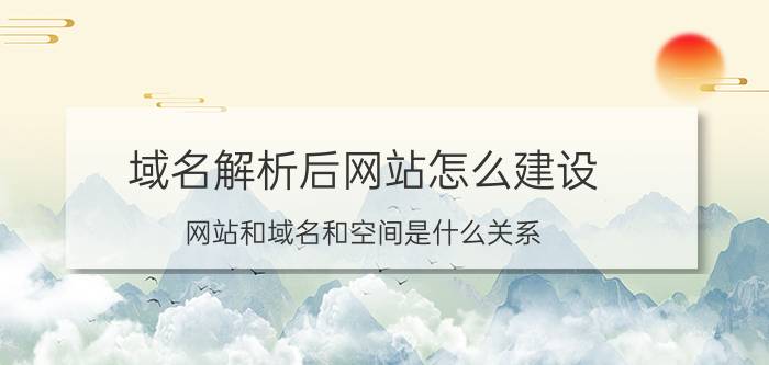 域名解析后网站怎么建设 网站和域名和空间是什么关系？